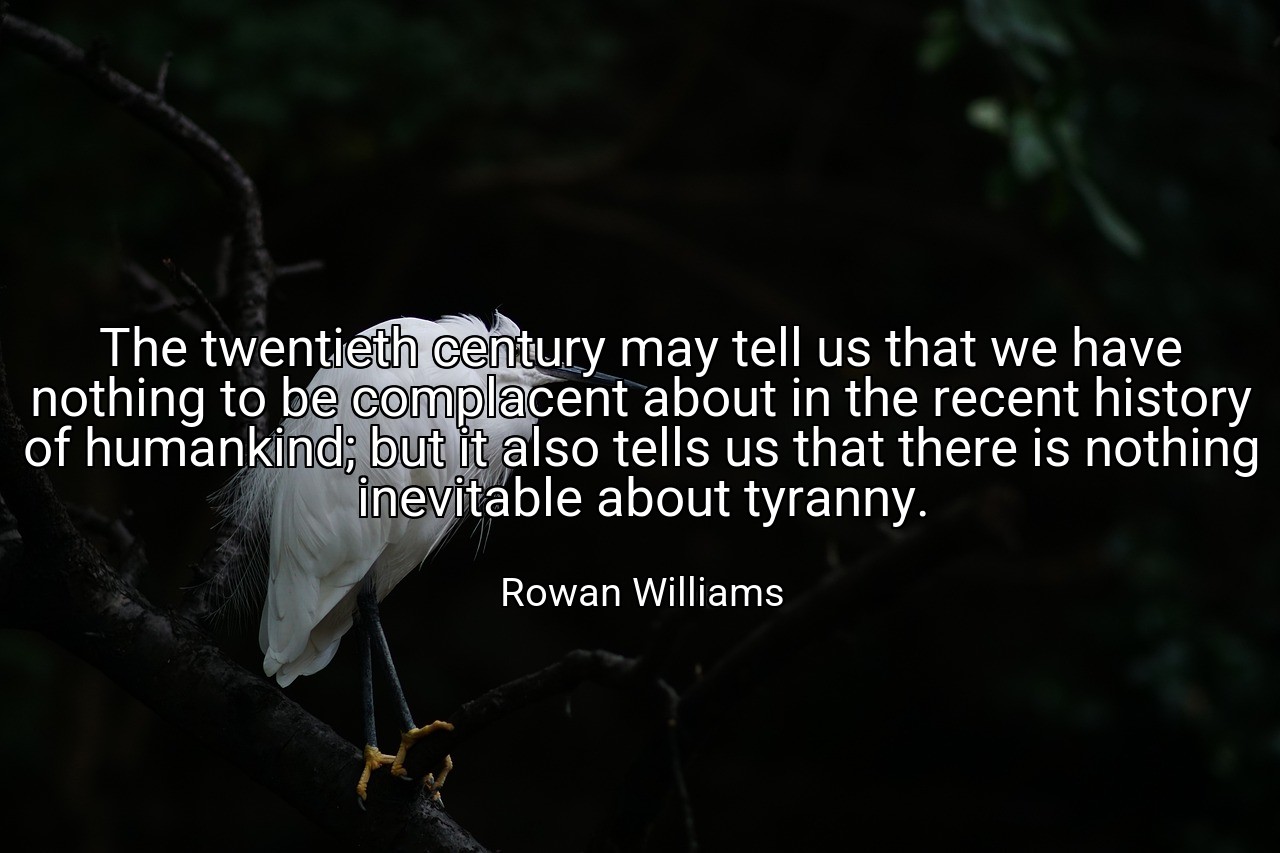 The twentieth century may tell us that we have nothing to be complacent about in the recent history of humankind; but it also tells us that there is nothing inevitable about tyranny. - Rowan Williams
