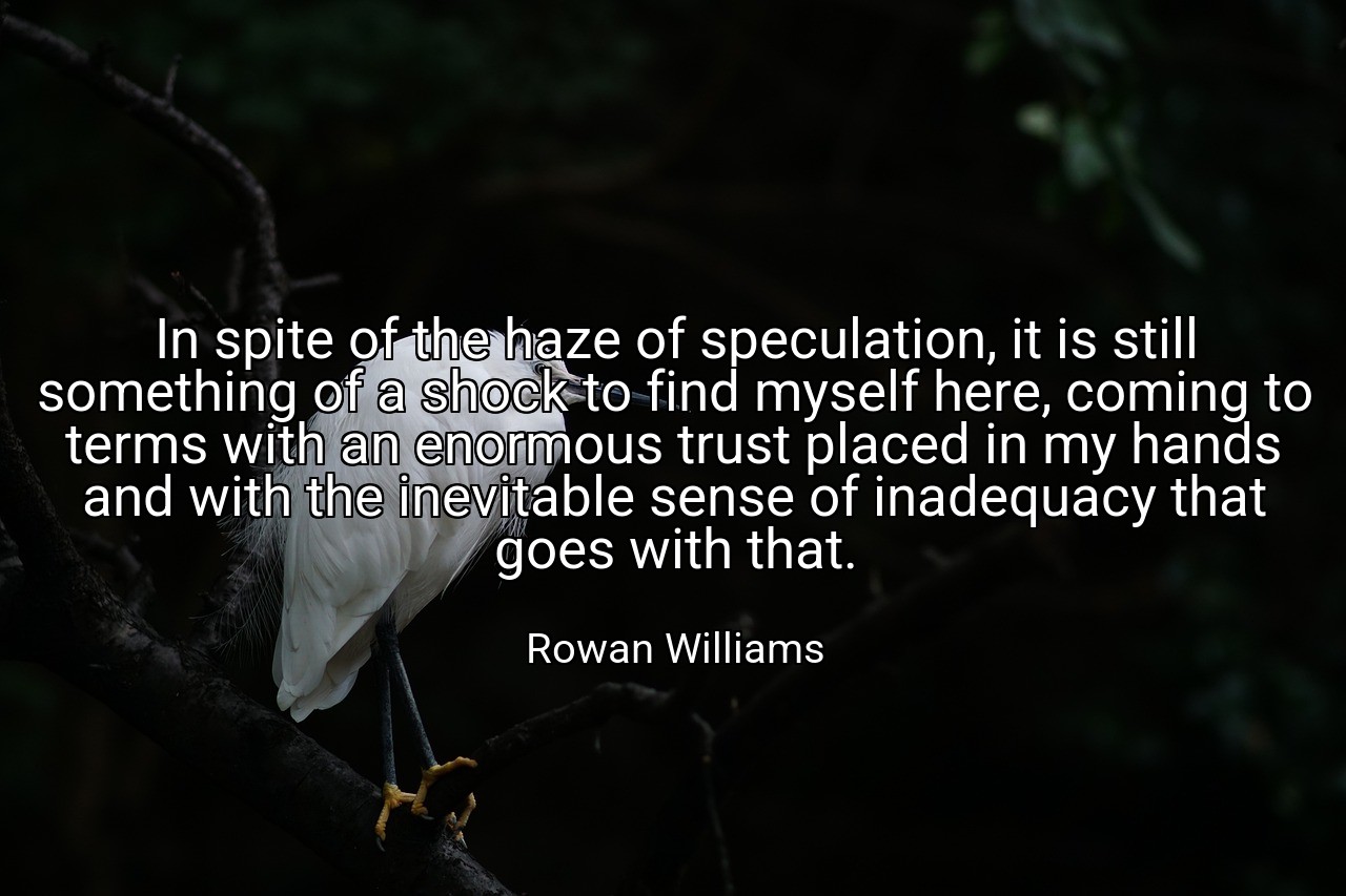 In spite of the haze of speculation, it is still something of a shock to find myself here, coming to terms with an enormous trust placed in my hands and with the inevitable sense of inadequacy that goes with that. - Rowan Williams