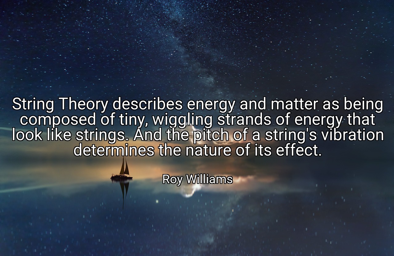 String Theory describes energy and matter as being composed of tiny, wiggling strands of energy that look like strings. And the pitch of a string's vibration determines the nature of its effect. - Roy Williams