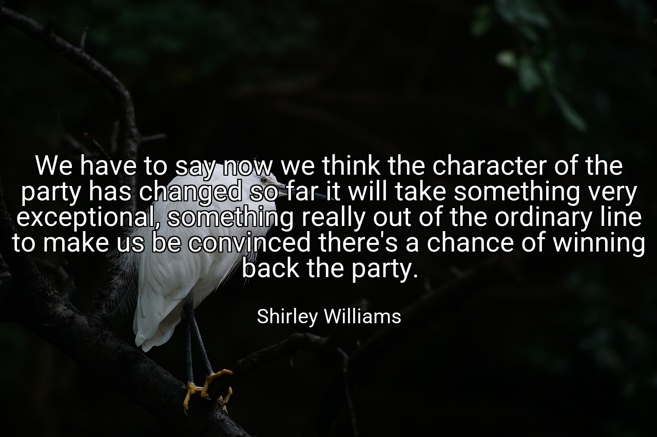We have to say now we think the character of the party has changed so far it will take something very exceptional, something really out of the ordinary line to make us be convinced there's a chance of winning back the party. - Shirley Williams