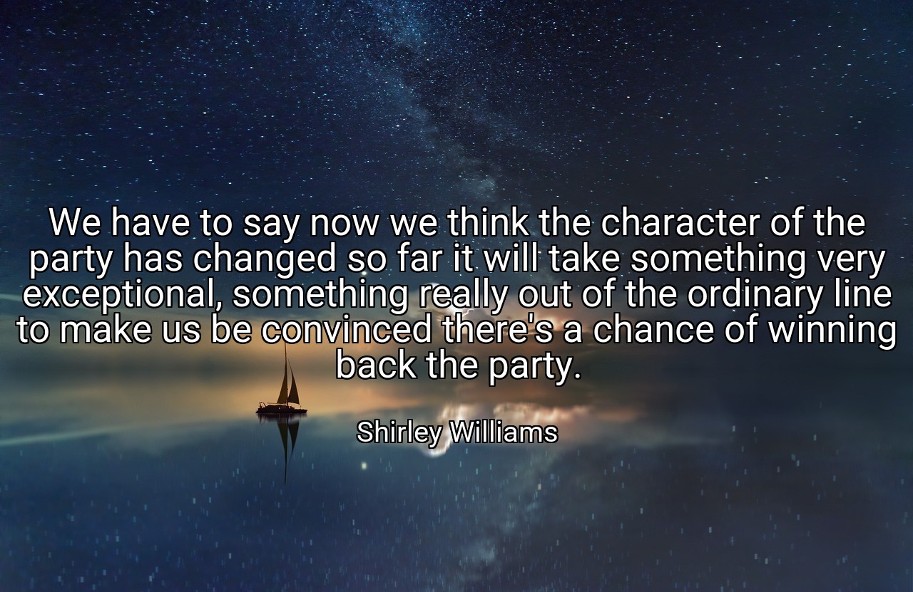 We have to say now we think the character of the party has changed so far it will take something very exceptional, something really out of the ordinary line to make us be convinced there's a chance of winning back the party. - Shirley Williams
