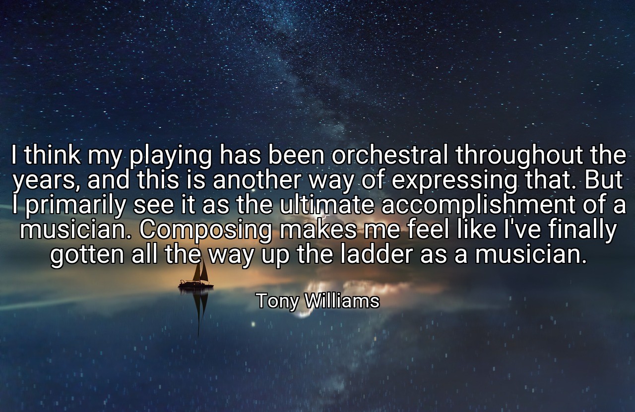 I think my playing has been orchestral throughout the years, and this is another way of expressing that. But I primarily see it as the ultimate accomplishment of a musician. Composing makes me feel like I've finally gotten all the way up the ladder as a musician. - Tony Williams