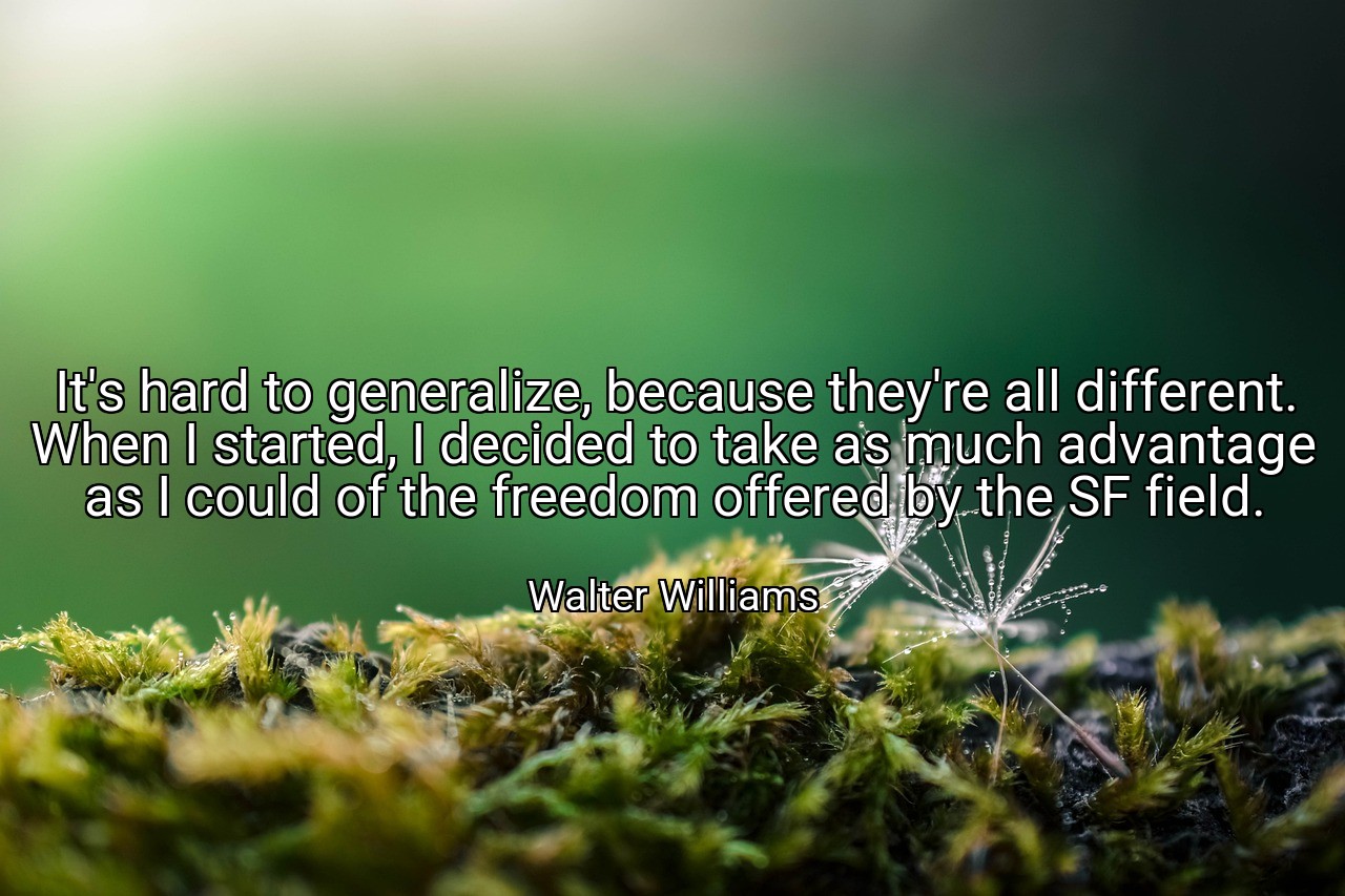 It's hard to generalize, because they're all different. When I started, I decided to take as much advantage as I could of the freedom offered by the SF field. - Walter Williams