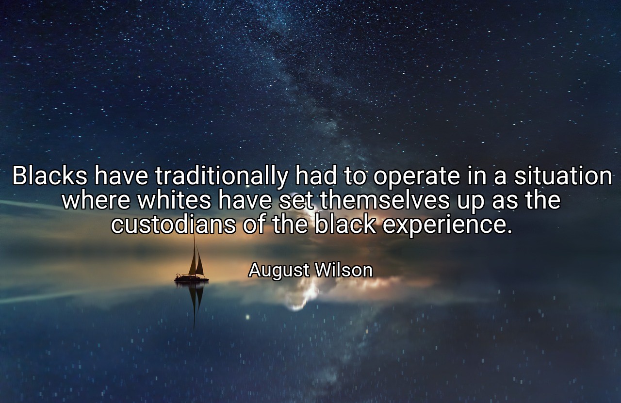 Blacks have traditionally had to operate in a situation where whites have set themselves up as the custodians of the black experience. - August Wilson