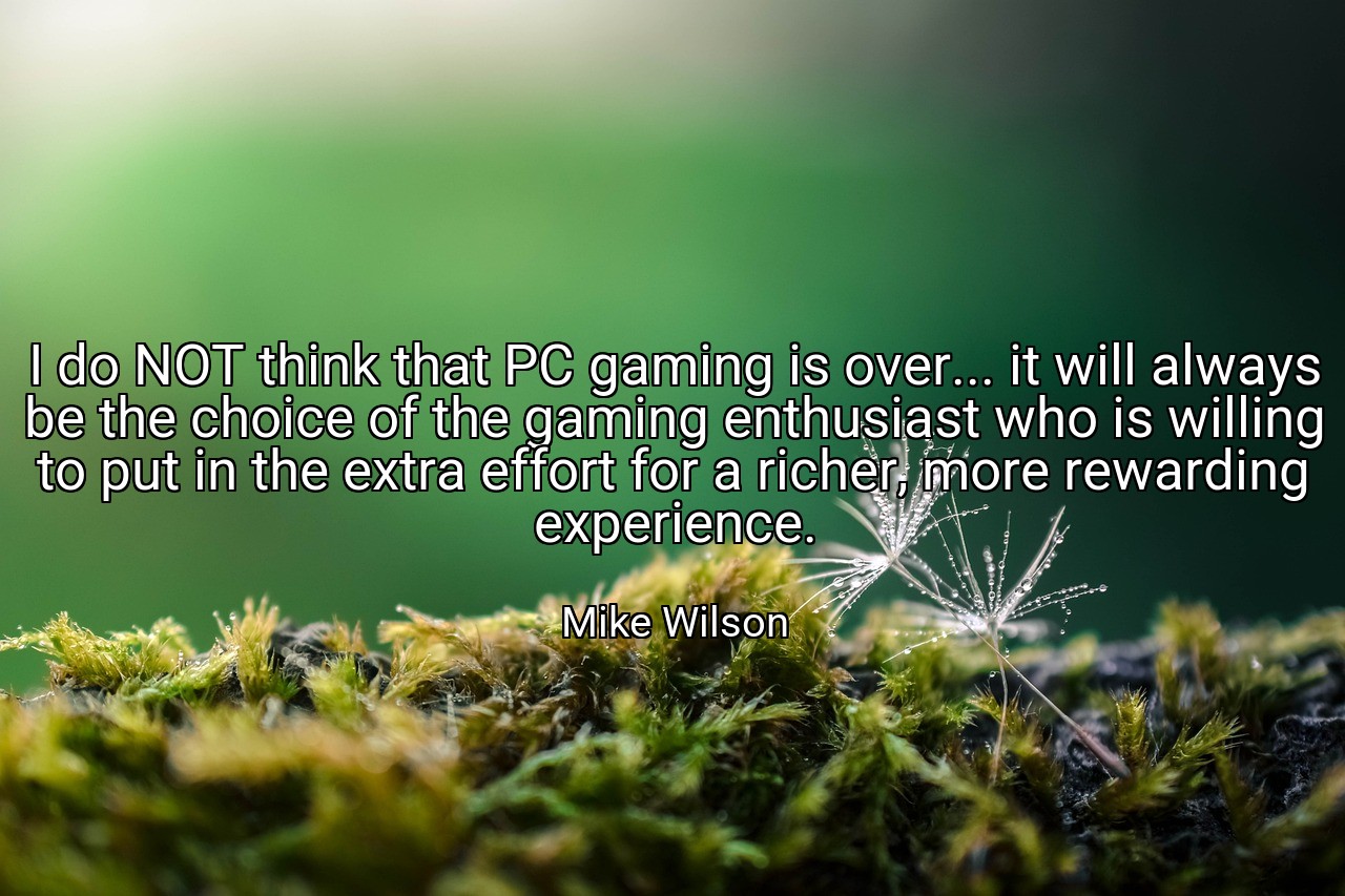 I do NOT think that PC gaming is over... it will always be the choice of the gaming enthusiast who is willing to put in the extra effort for a richer, more rewarding experience. - Mike Wilson