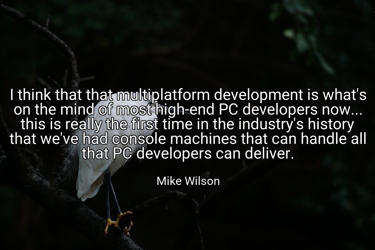 I think that that multiplatform development is what's on the mind of most high-end PC developers now... this is really the first time in the industry's history that we've had console machines that can handle all that PC developers can deliver. - Mike Wilson