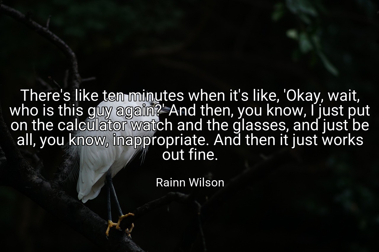 There's like ten minutes when it's like, 'Okay, wait, who is this guy again?' And then, you know, I just put on the calculator watch and the glasses, and just be all, you know, inappropriate. And then it just works out fine. - Rainn Wilson