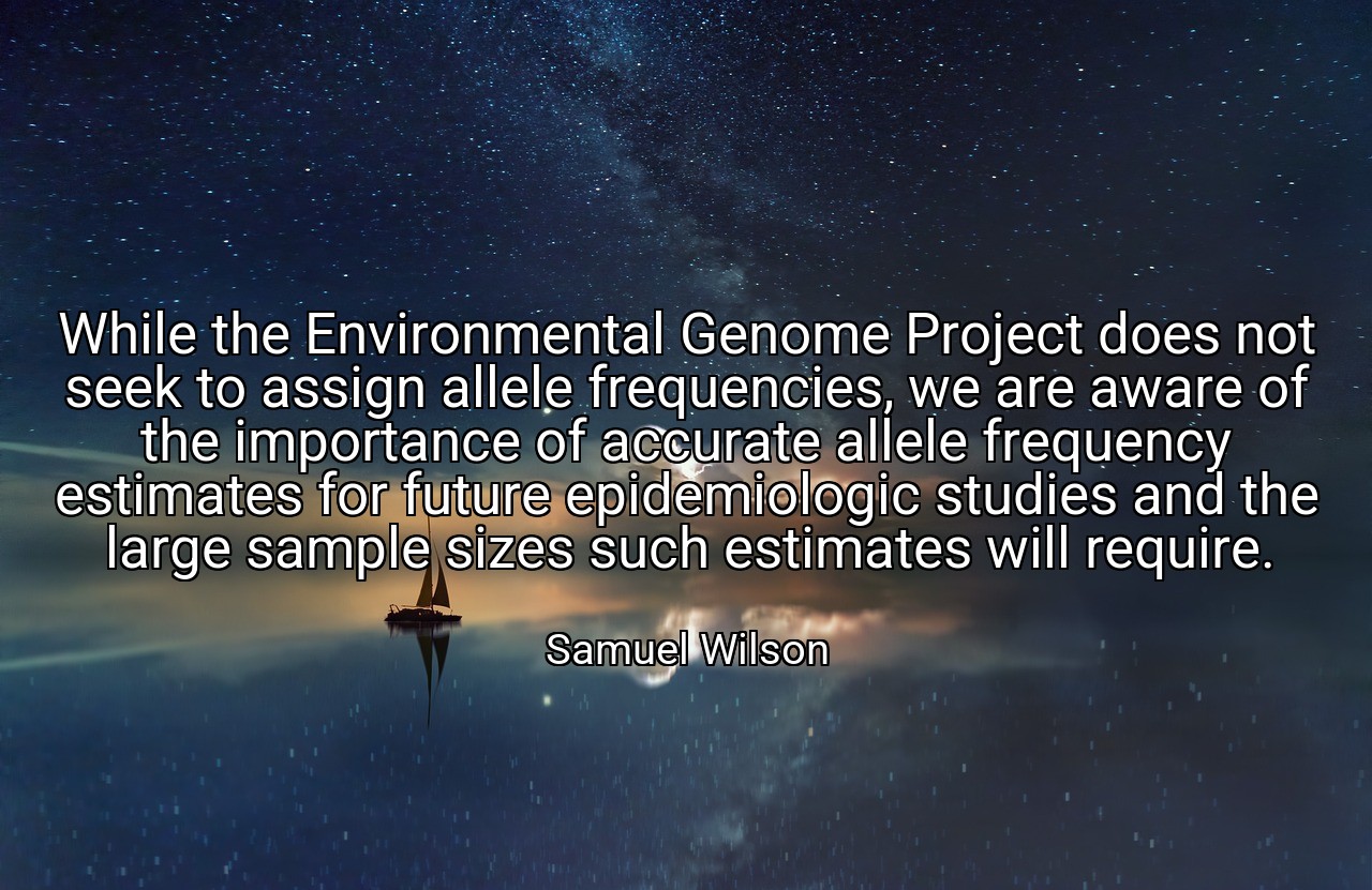 While the Environmental Genome Project does not seek to assign allele frequencies, we are aware of the importance of accurate allele frequency estimates for future epidemiologic studies and the large sample sizes such estimates will require. - Samuel Wilson