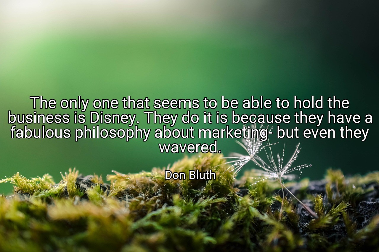 The only one that seems to be able to hold the business is Disney. They do it is because they have a fabulous philosophy about marketing- but even they wavered. - Don Bluth