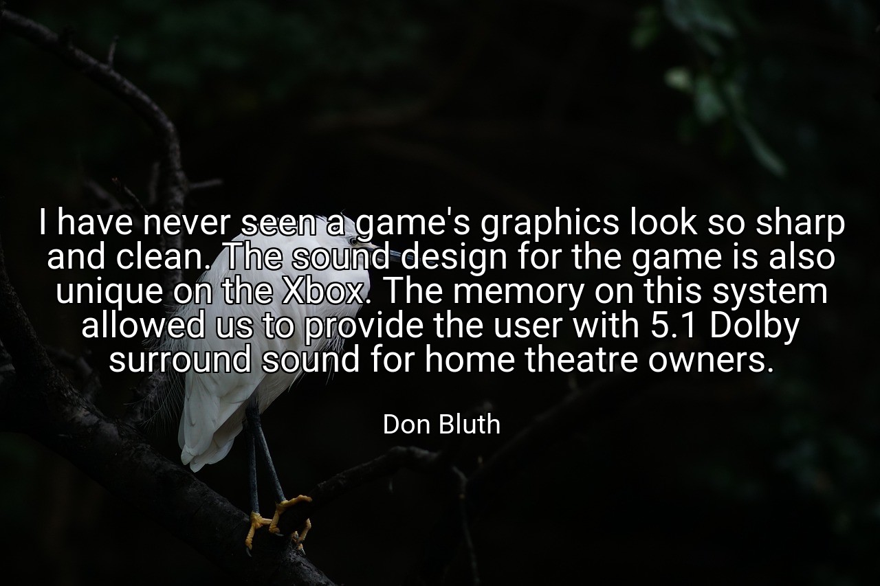I have never seen a game's graphics look so sharp and clean. The sound design for the game is also unique on the Xbox. The memory on this system allowed us to provide the user with 5.1 Dolby surround sound for home theatre owners. - Don Bluth