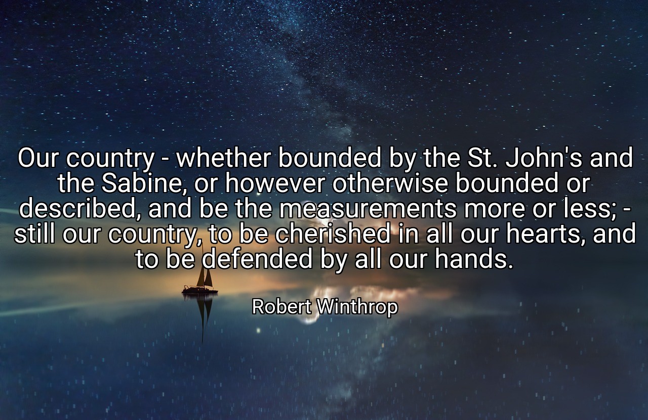 Our country - whether bounded by the St. John's and the Sabine, or however otherwise bounded or described, and be the measurements more or less; - still our country, to be cherished in all our hearts, and to be defended by all our hands. - Robert Winthrop