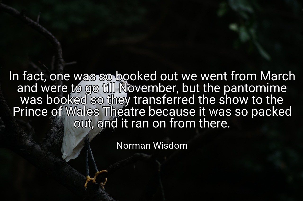 In fact, one was so booked out we went from March and were to go till November, but the pantomime was booked so they transferred the show to the Prince of Wales Theatre because it was so packed out, and it ran on from there. - Norman Wisdom