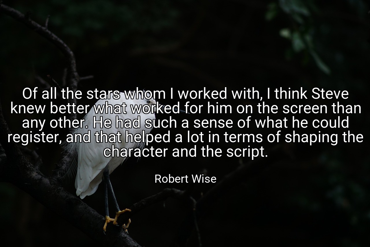 Of all the stars whom I worked with, I think Steve knew better what worked for him on the screen than any other. He had such a sense of what he could register, and that helped a lot in terms of shaping the character and the script. - Robert Wise