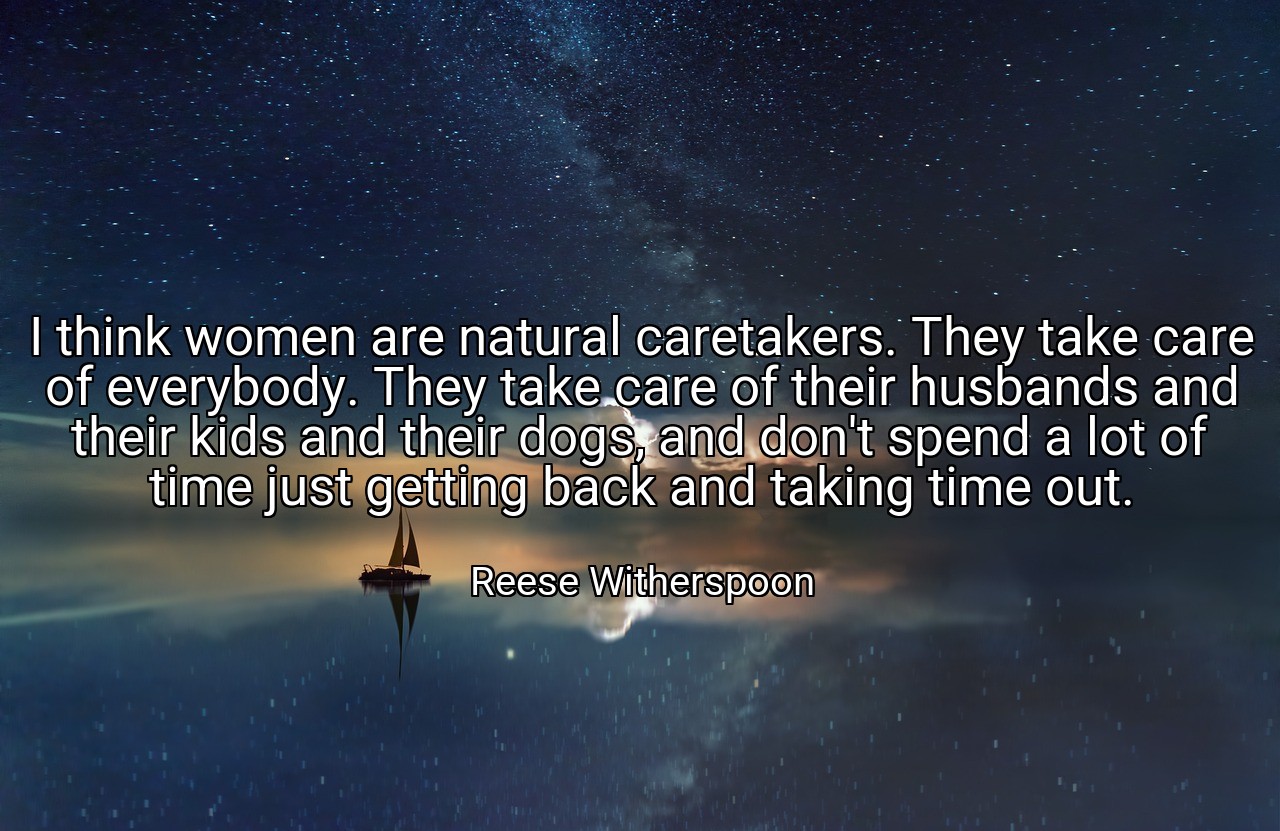 I think women are natural caretakers. They take care of everybody. They take care of their husbands and their kids and their dogs, and don't spend a lot of time just getting back and taking time out. - Reese Witherspoon