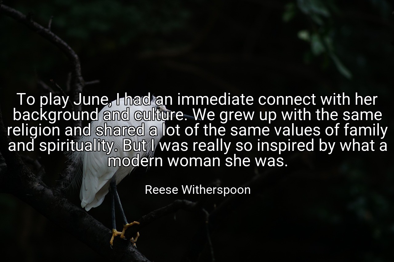 To play June, I had an immediate connect with her background and culture. We grew up with the same religion and shared a lot of the same values of family and spirituality. But I was really so inspired by what a modern woman she was. - Reese Witherspoon