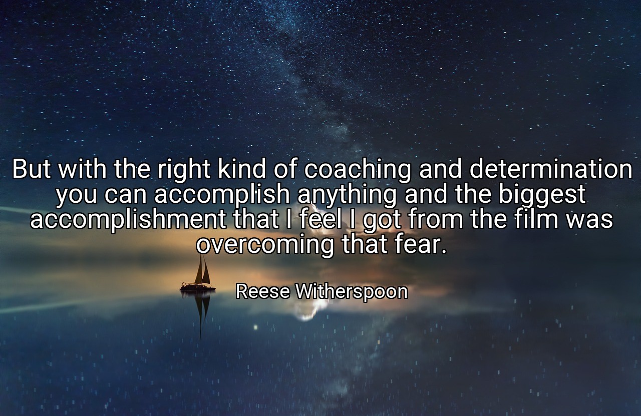 But with the right kind of coaching and determination you can accomplish anything and the biggest accomplishment that I feel I got from the film was overcoming that fear. - Reese Witherspoon