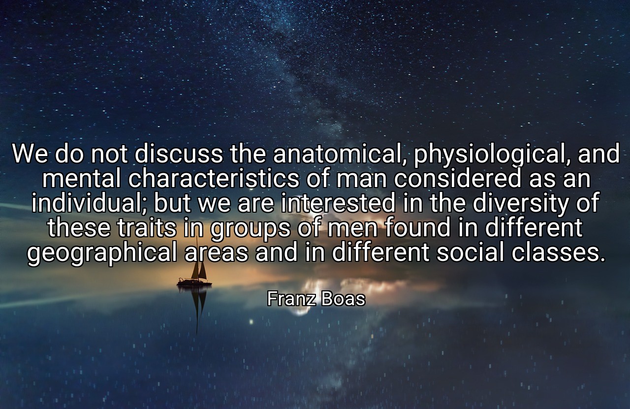 We do not discuss the anatomical, physiological, and mental characteristics of man considered as an individual; but we are interested in the diversity of these traits in groups of men found in different geographical areas and in different social classes. - Franz Boas