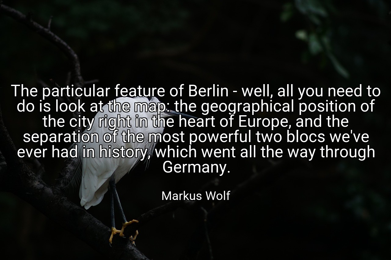 The particular feature of Berlin - well, all you need to do is look at the map: the geographical position of the city right in the heart of Europe, and the separation of the most powerful two blocs we've ever had in history, which went all the way through Germany. - Markus Wolf