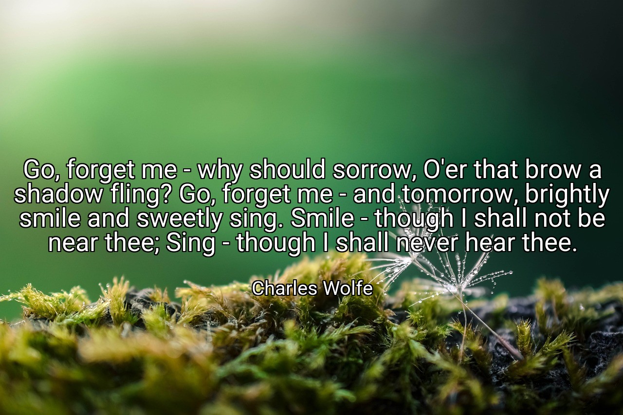 Go, forget me - why should sorrow, O'er that brow a shadow fling? Go, forget me - and tomorrow, brightly smile and sweetly sing. Smile - though I shall not be near thee; Sing - though I shall never hear thee. - Charles Wolfe