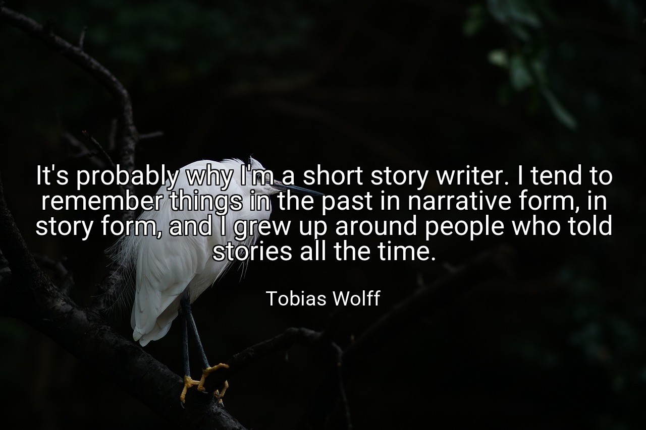 It's probably why I'm a short story writer. I tend to remember things in the past in narrative form, in story form, and I grew up around people who told stories all the time. - Tobias Wolff