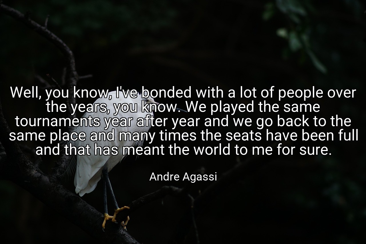 Well, you know, I've bonded with a lot of people over the years, you know. We played the same tournaments year after year and we go back to the same place and many times the seats have been full and that has meant the world to me for sure. - Andre Agassi
