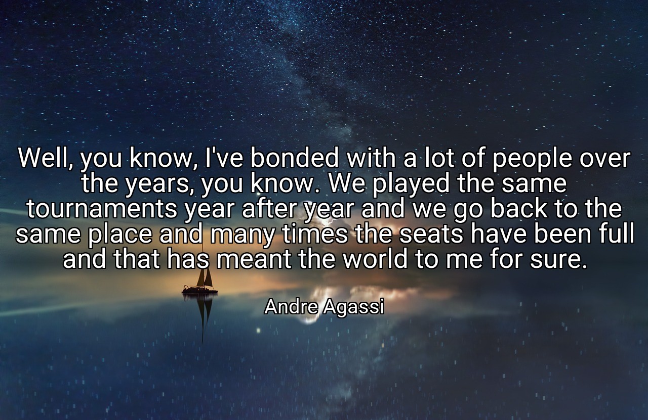 Well, you know, I've bonded with a lot of people over the years, you know. We played the same tournaments year after year and we go back to the same place and many times the seats have been full and that has meant the world to me for sure. - Andre Agassi