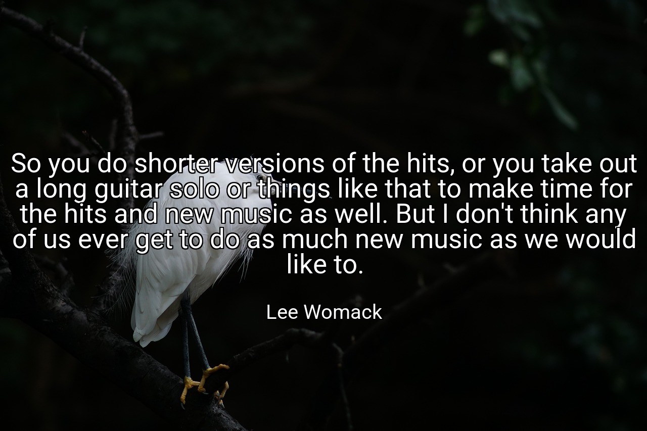 So you do shorter versions of the hits, or you take out a long guitar solo or things like that to make time for the hits and new music as well. But I don't think any of us ever get to do as much new music as we would like to. - Lee Womack