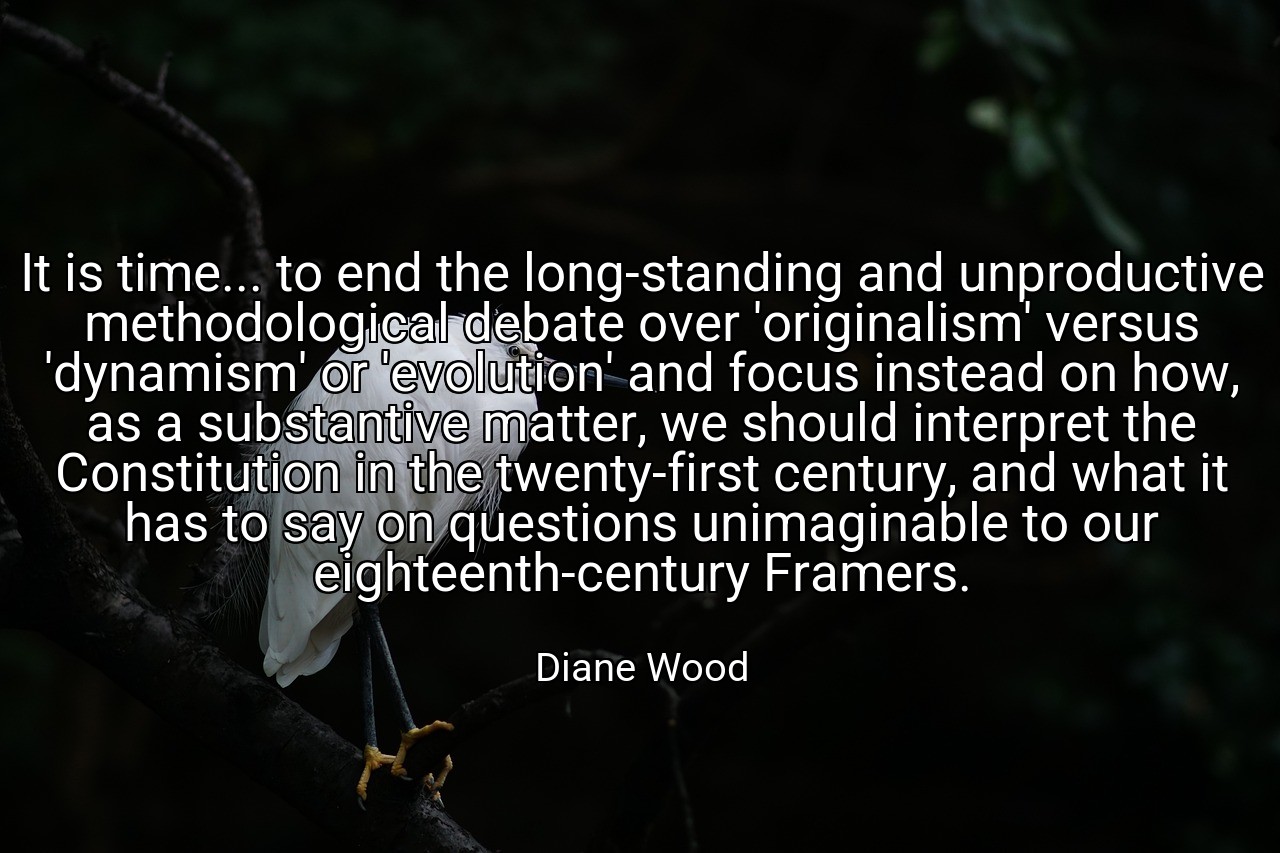 It is time... to end the long-standing and unproductive methodological debate over 'originalism' versus 'dynamism' or 'evolution' and focus instead on how, as a substantive matter, we should interpret the Constitution in the twenty-first century, and what it has to say on questions unimaginable to our eighteenth-century Framers. - Diane Wood