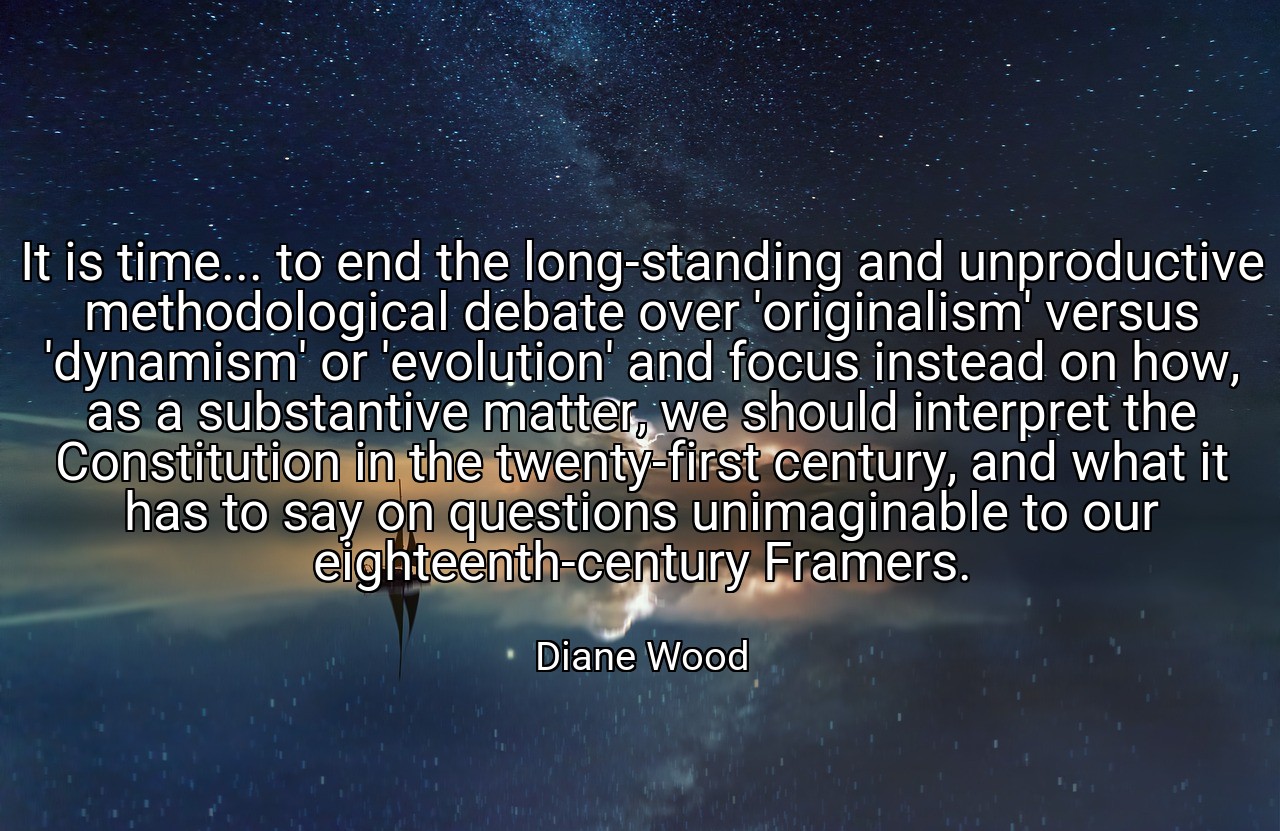It is time... to end the long-standing and unproductive methodological debate over 'originalism' versus 'dynamism' or 'evolution' and focus instead on how, as a substantive matter, we should interpret the Constitution in the twenty-first century, and what it has to say on questions unimaginable to our eighteenth-century Framers. - Diane Wood