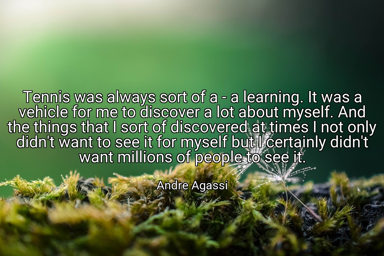 Tennis was always sort of a - a learning. It was a vehicle for me to discover a lot about myself. And the things that I sort of discovered at times I not only didn't want to see it for myself but I certainly didn't want millions of people to see it. - Andre Agassi