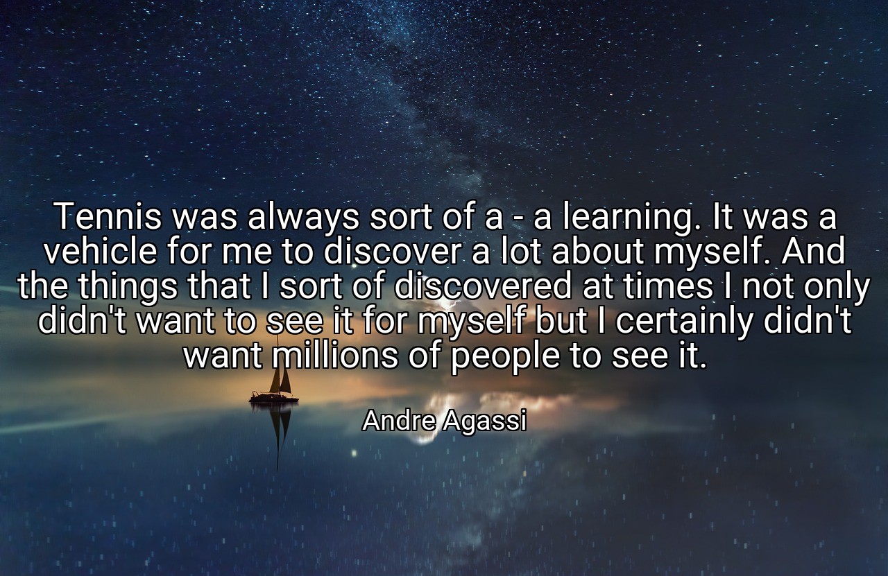 Tennis was always sort of a - a learning. It was a vehicle for me to discover a lot about myself. And the things that I sort of discovered at times I not only didn't want to see it for myself but I certainly didn't want millions of people to see it. - Andre Agassi