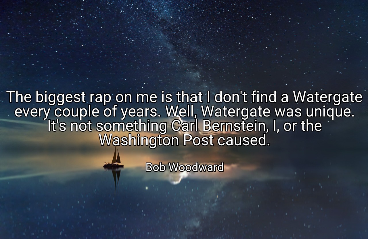 The biggest rap on me is that I don't find a Watergate every couple of years. Well, Watergate was unique. It's not something Carl Bernstein, I, or the Washington Post caused. - Bob Woodward