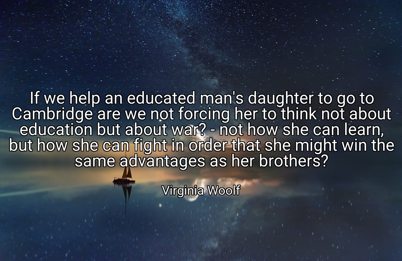 If we help an educated man's daughter to go to Cambridge are we not forcing her to think not about education but about war? - not how she can learn, but how she can fight in order that she might win the same advantages as her brothers? - Virginia Woolf
