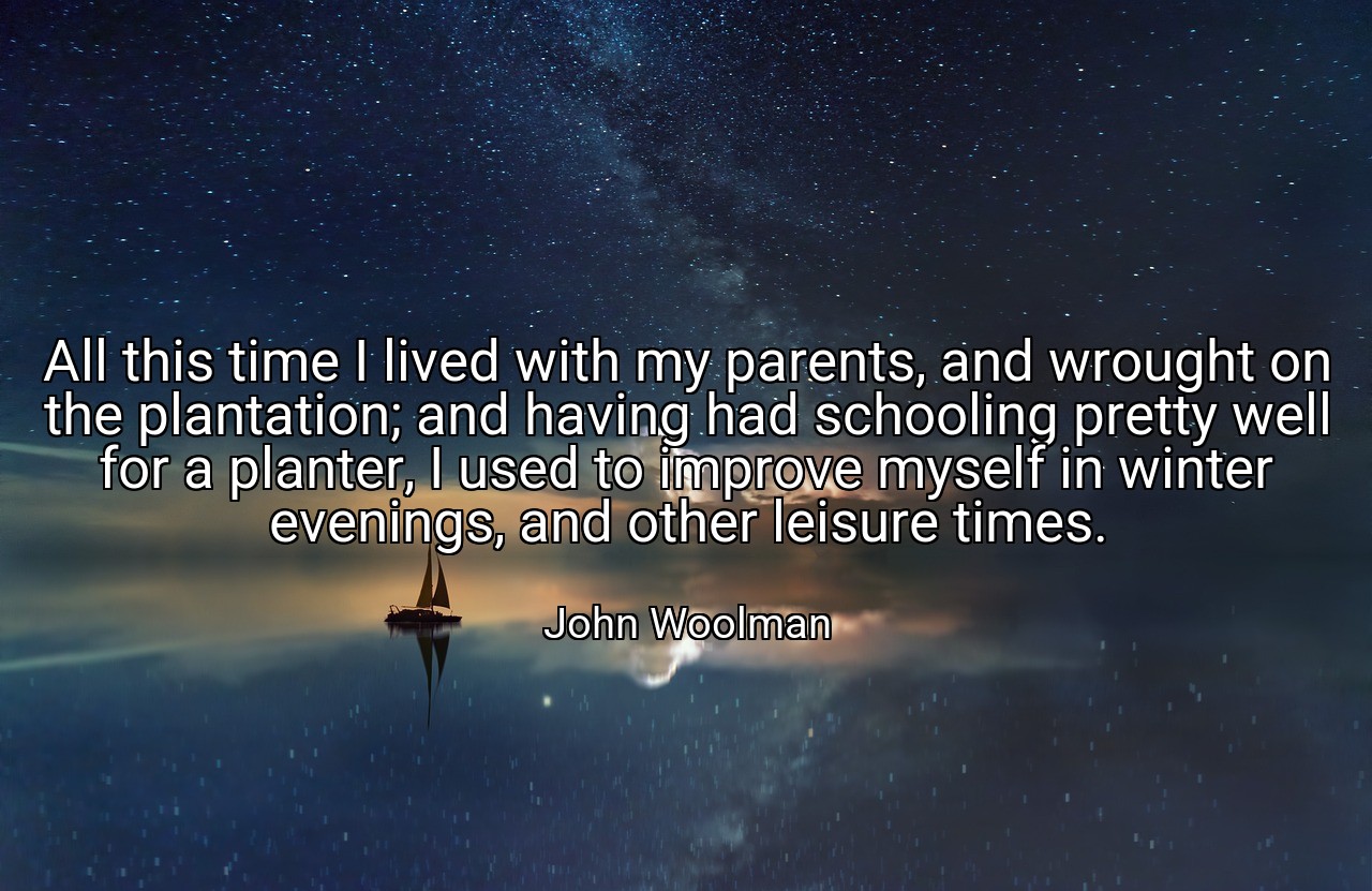 All this time I lived with my parents, and wrought on the plantation; and having had schooling pretty well for a planter, I used to improve myself in winter evenings, and other leisure times. - John Woolman
