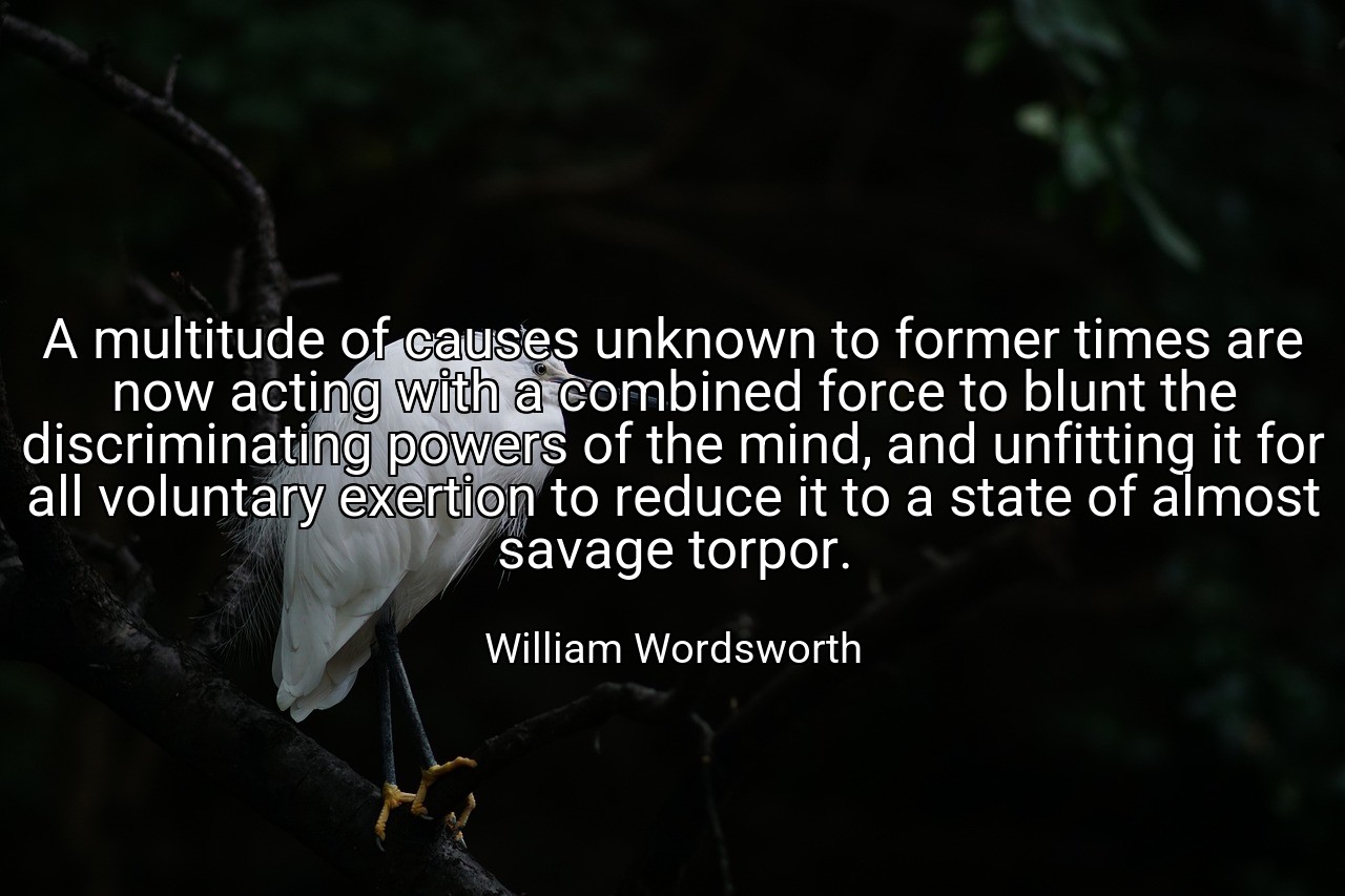 A multitude of causes unknown to former times are now acting with a combined force to blunt the discriminating powers of the mind, and unfitting it for all voluntary exertion to reduce it to a state of almost savage torpor. - William Wordsworth