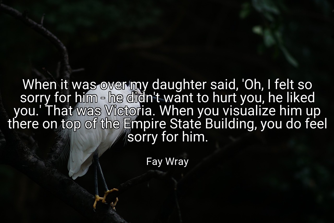When it was over my daughter said, 'Oh, I felt so sorry for him - he didn't want to hurt you, he liked you.' That was Victoria. When you visualize him up there on top of the Empire State Building, you do feel sorry for him. - Fay Wray