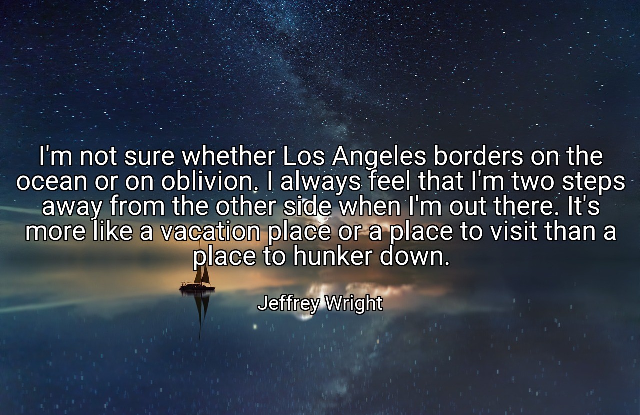 I'm not sure whether Los Angeles borders on the ocean or on oblivion. I always feel that I'm two steps away from the other side when I'm out there. It's more like a vacation place or a place to visit than a place to hunker down. - Jeffrey Wright