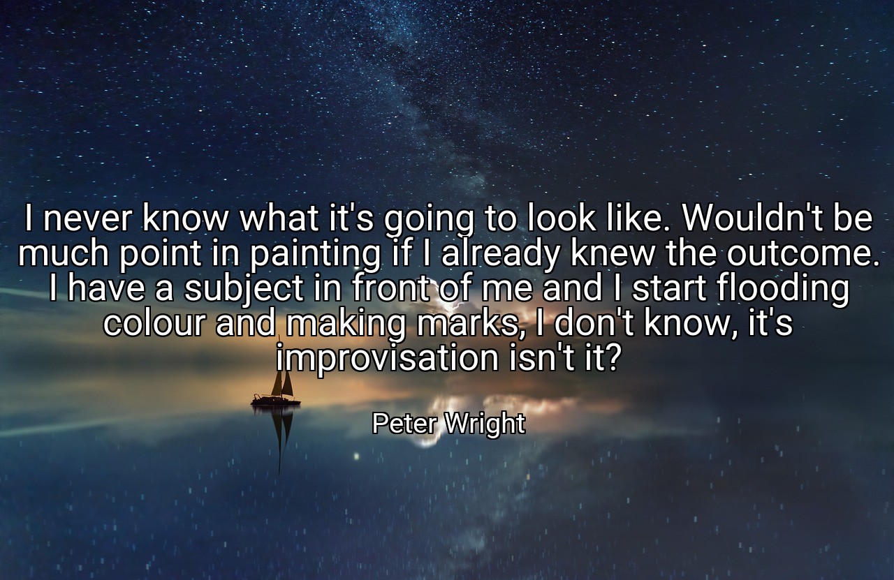 I never know what it's going to look like. Wouldn't be much point in painting if I already knew the outcome. I have a subject in front of me and I start flooding colour and making marks, I don't know, it's improvisation isn't it? - Peter Wright