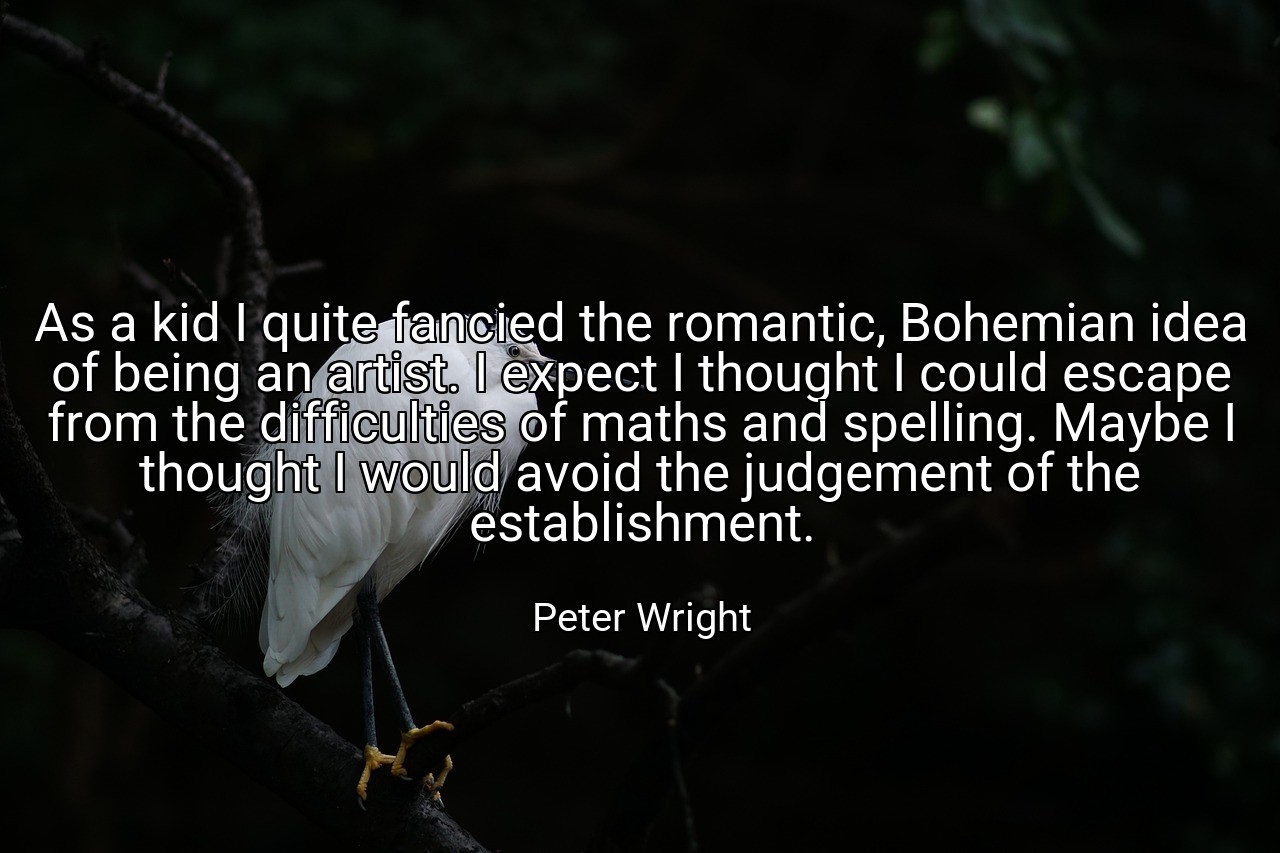 As a kid I quite fancied the romantic, Bohemian idea of being an artist. I expect I thought I could escape from the difficulties of maths and spelling. Maybe I thought I would avoid the judgement of the establishment. - Peter Wright