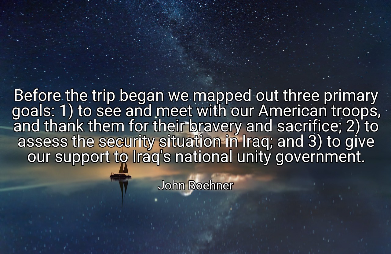 Before the trip began we mapped out three primary goals: 1) to see and meet with our American troops, and thank them for their bravery and sacrifice; 2) to assess the security situation in Iraq; and 3) to give our support to Iraq's national unity government. - John Boehner
