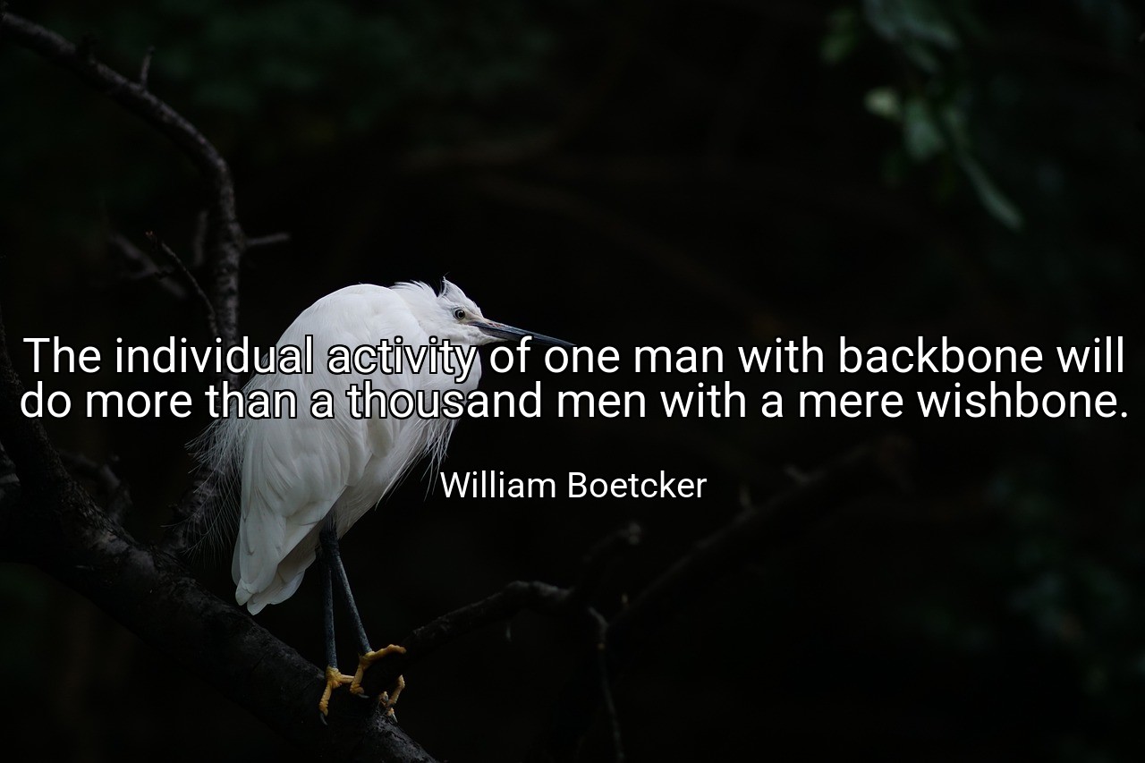 The individual activity of one man with backbone will do more than a thousand men with a mere wishbone. - William Boetcker