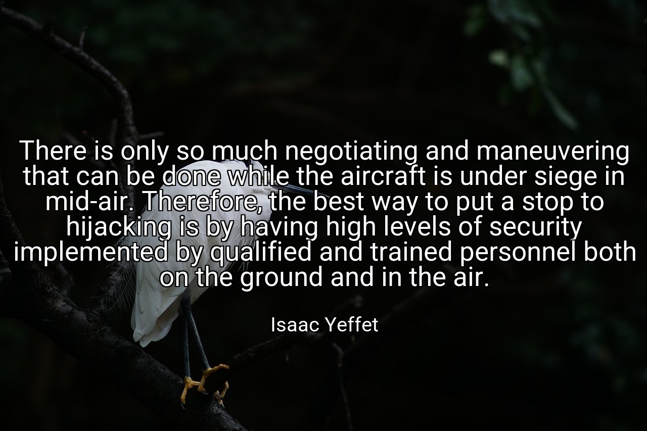 There is only so much negotiating and maneuvering that can be done while the aircraft is under siege in mid-air. Therefore, the best way to put a stop to hijacking is by having high levels of security implemented by qualified and trained personnel both on the ground and in the air. - Isaac Yeffet