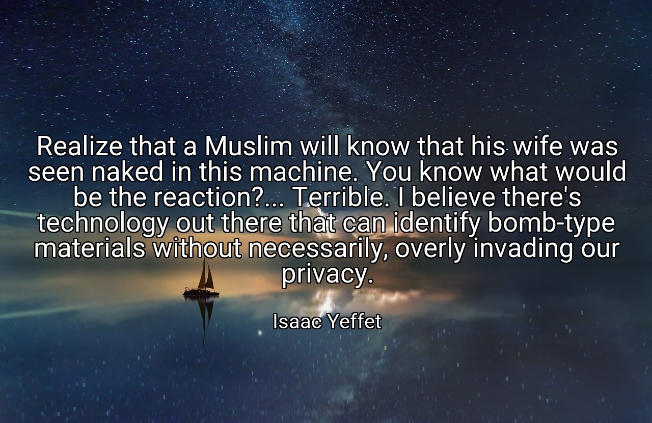 Realize that a Muslim will know that his wife was seen naked in this machine. You know what would be the reaction?... Terrible. I believe there's technology out there that can identify bomb-type materials without necessarily, overly invading our privacy. - Isaac Yeffet
