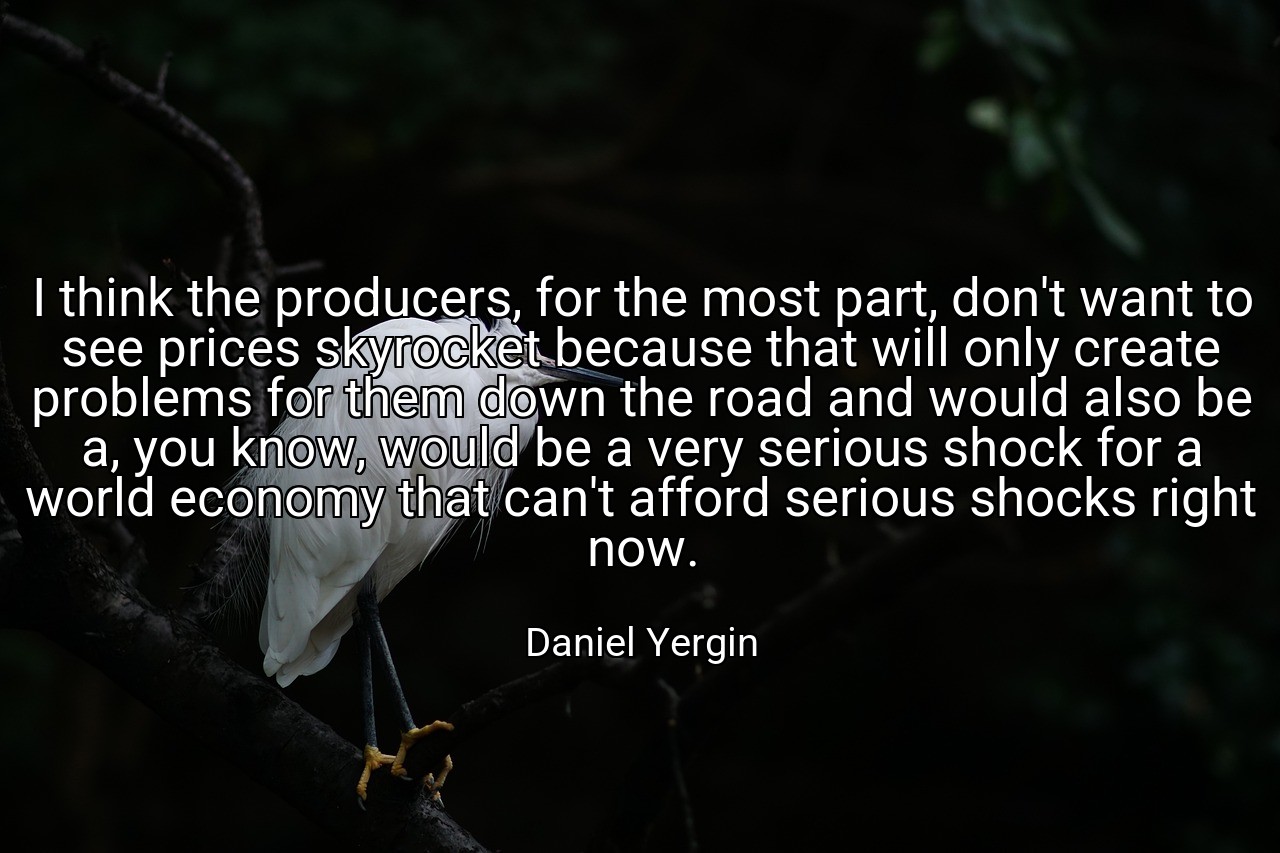 I think the producers, for the most part, don't want to see prices skyrocket because that will only create problems for them down the road and would also be a, you know, would be a very serious shock for a world economy that can't afford serious shocks right now. - Daniel Yergin