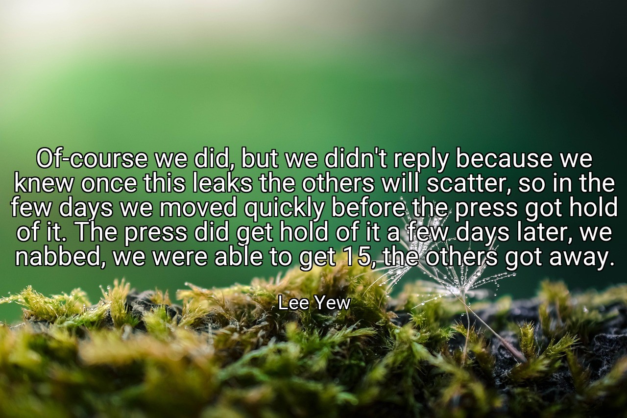 Of-course we did, but we didn't reply because we knew once this leaks the others will scatter, so in the few days we moved quickly before the press got hold of it. The press did get hold of it a few days later, we nabbed, we were able to get 15, the others got away. - Lee Yew