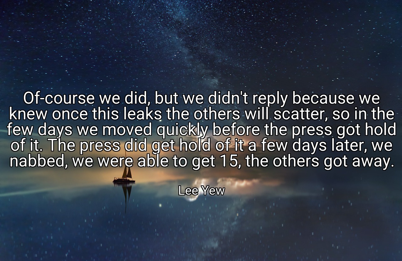 Of-course we did, but we didn't reply because we knew once this leaks the others will scatter, so in the few days we moved quickly before the press got hold of it. The press did get hold of it a few days later, we nabbed, we were able to get 15, the others got away. - Lee Yew