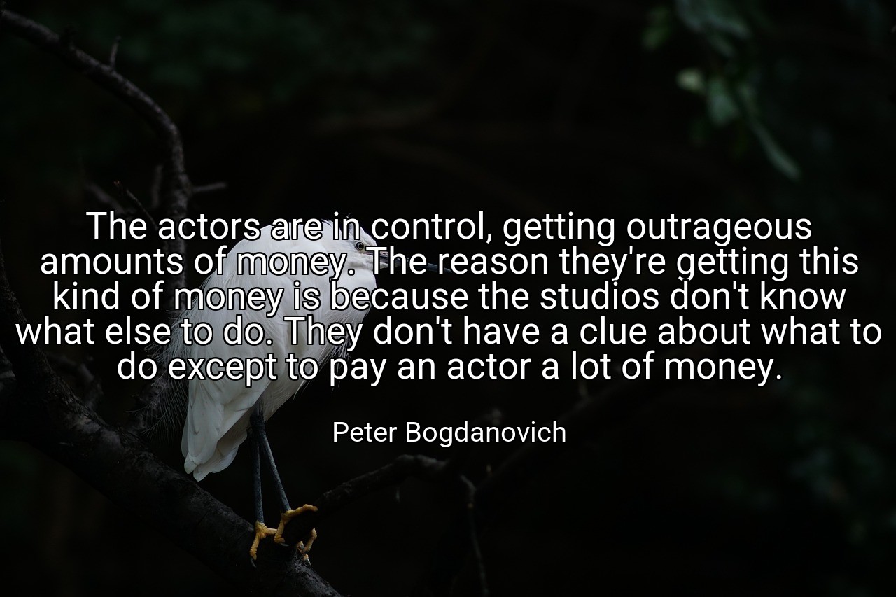 The actors are in control, getting outrageous amounts of money. The reason they're getting this kind of money is because the studios don't know what else to do. They don't have a clue about what to do except to pay an actor a lot of money. - Peter Bogdanovich
