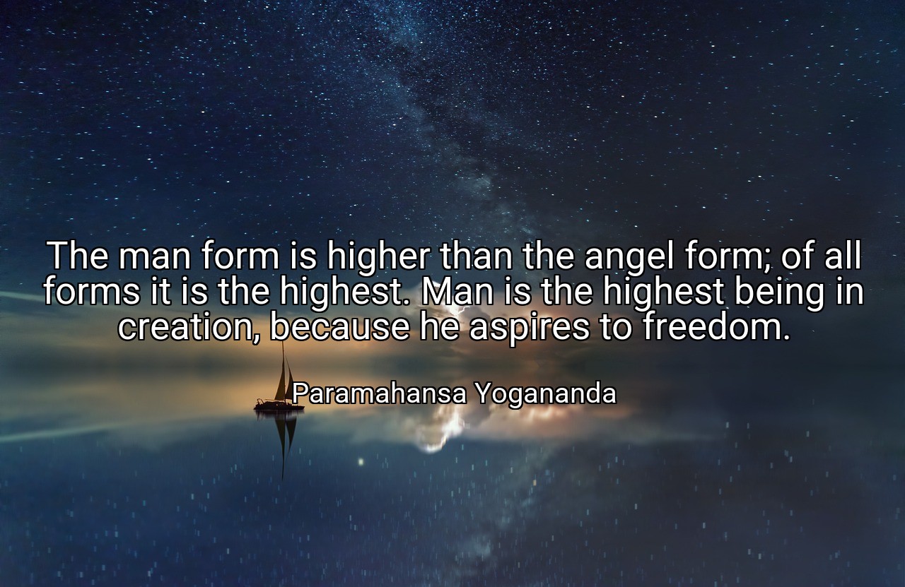 The man form is higher than the angel form; of all forms it is the highest. Man is the highest being in creation, because he aspires to freedom. - Paramahansa Yogananda