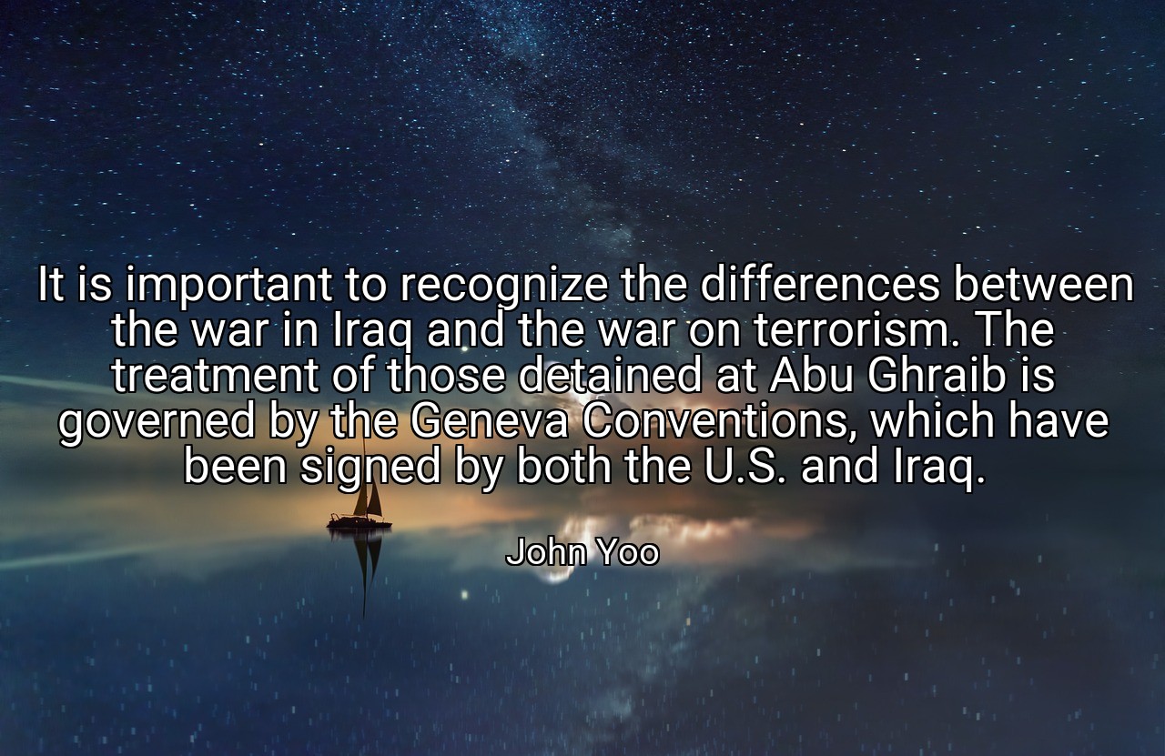 It is important to recognize the differences between the war in Iraq and the war on terrorism. The treatment of those detained at Abu Ghraib is governed by the Geneva Conventions, which have been signed by both the U.S. and Iraq. - John Yoo