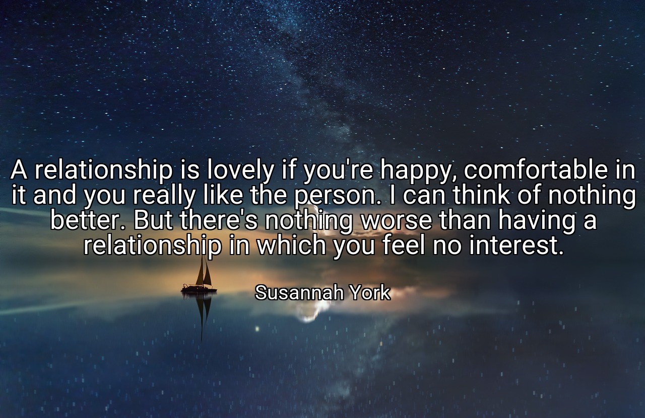 A relationship is lovely if you're happy, comfortable in it and you really like the person. I can think of nothing better. But there's nothing worse than having a relationship in which you feel no interest. - Susannah York